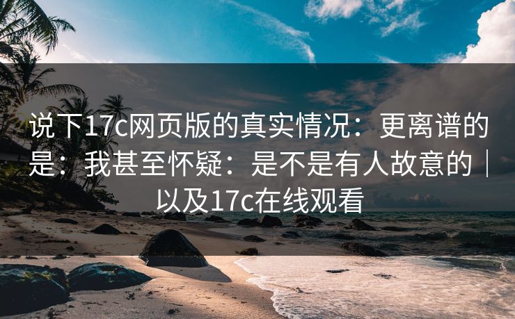 说下17c网页版的真实情况：更离谱的是：我甚至怀疑：是不是有人故意的｜以及17c在线观看