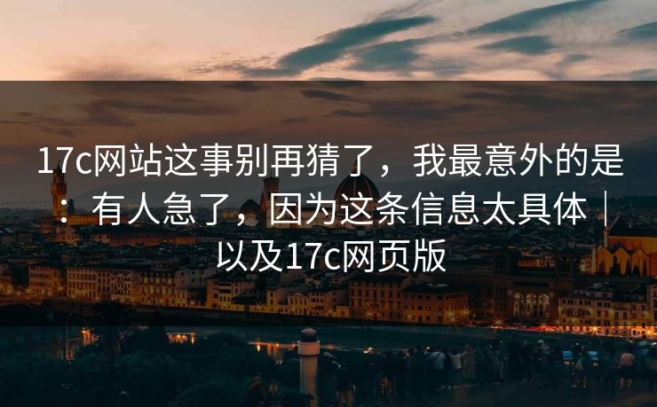 17c网站这事别再猜了，我最意外的是：有人急了，因为这条信息太具体｜以及17c网页版