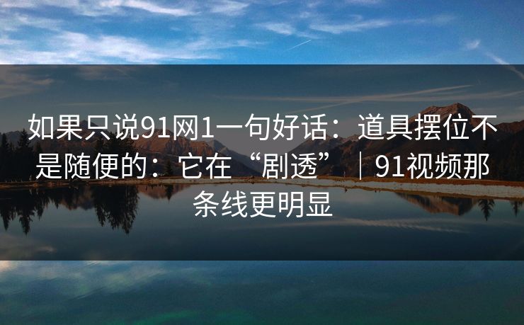 如果只说91网1一句好话：道具摆位不是随便的：它在“剧透”｜91视频那条线更明显