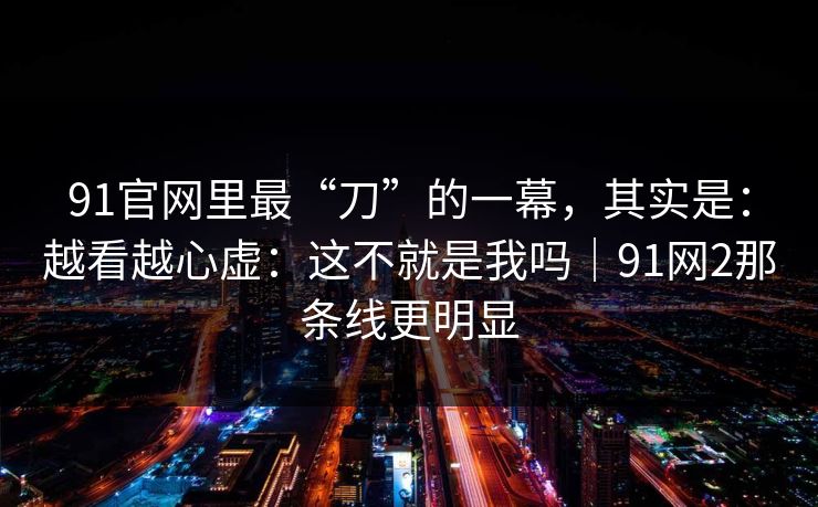 91官网里最“刀”的一幕，其实是：越看越心虚：这不就是我吗｜91网2那条线更明显