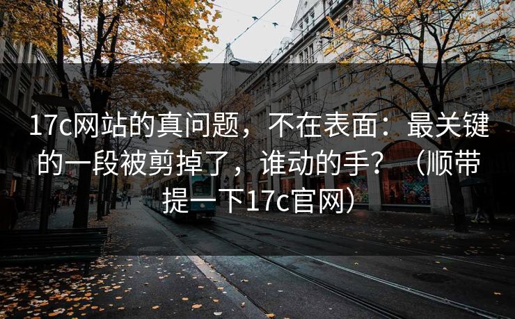 17c网站的真问题，不在表面：最关键的一段被剪掉了，谁动的手？（顺带提一下17c官网）