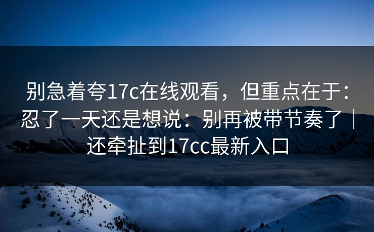 别急着夸17c在线观看，但重点在于：忍了一天还是想说：别再被带节奏了｜还牵扯到17cc最新入口