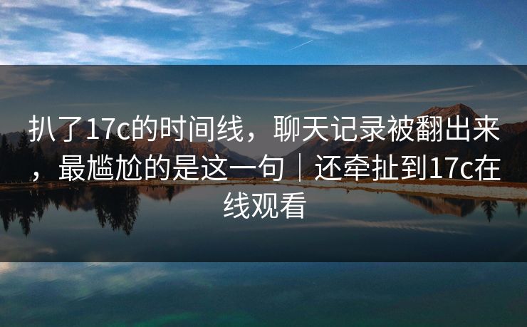 扒了17c的时间线，聊天记录被翻出来，最尴尬的是这一句｜还牵扯到17c在线观看