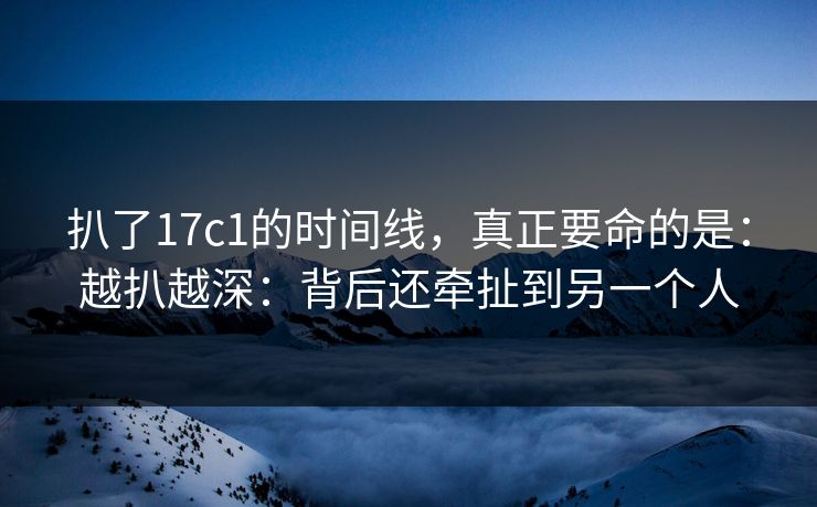 扒了17c1的时间线，真正要命的是：越扒越深：背后还牵扯到另一个人