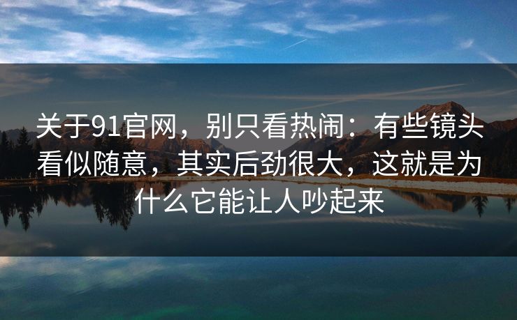 关于91官网，别只看热闹：有些镜头看似随意，其实后劲很大，这就是为什么它能让人吵起来