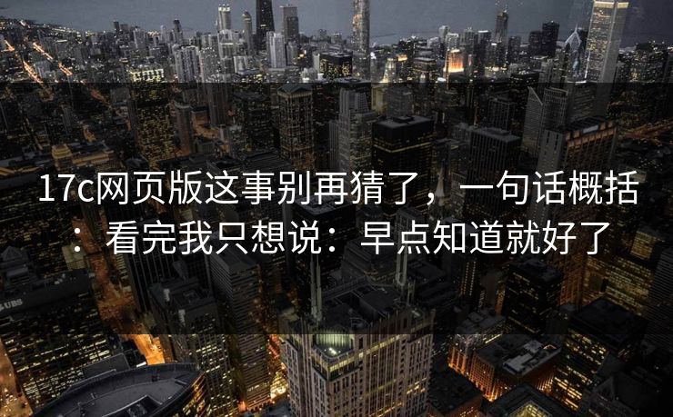 17c网页版这事别再猜了，一句话概括：看完我只想说：早点知道就好了
