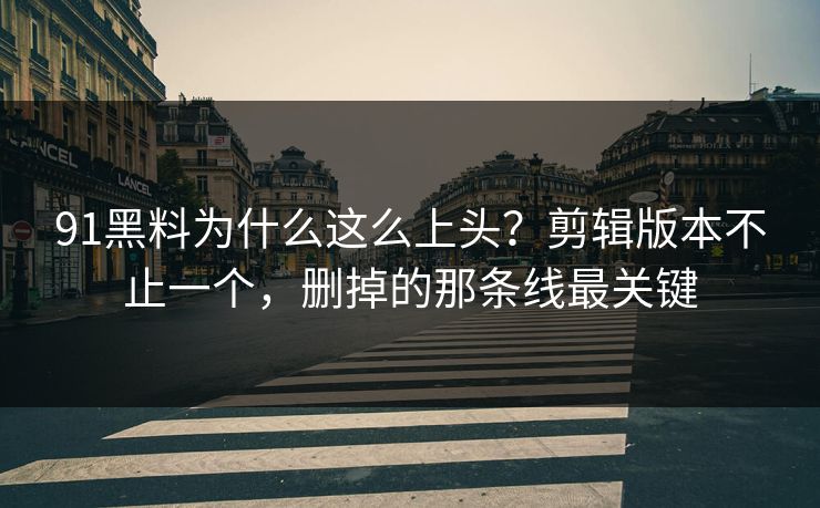 91黑料为什么这么上头？剪辑版本不止一个，删掉的那条线最关键