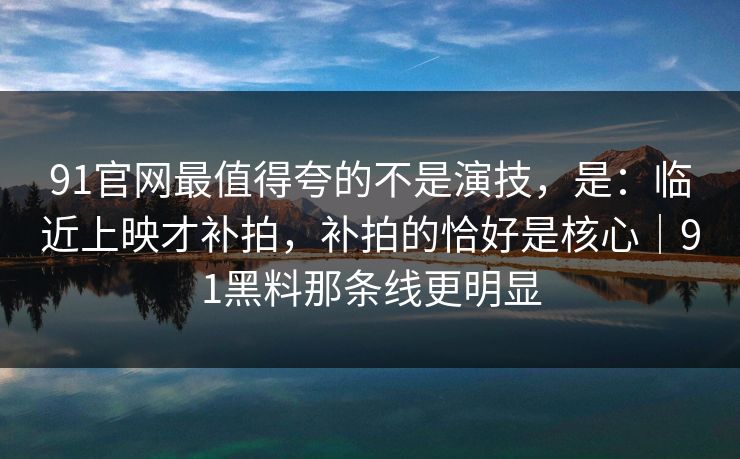 91官网最值得夸的不是演技，是：临近上映才补拍，补拍的恰好是核心｜91黑料那条线更明显