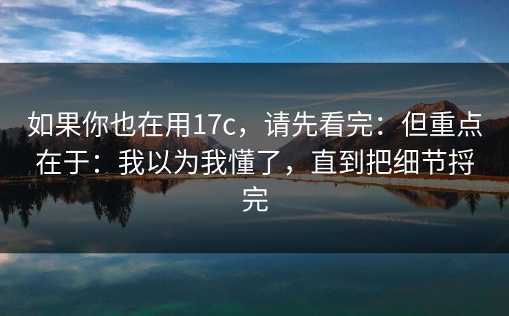 如果你也在用17c，请先看完：但重点在于：我以为我懂了，直到把细节捋完