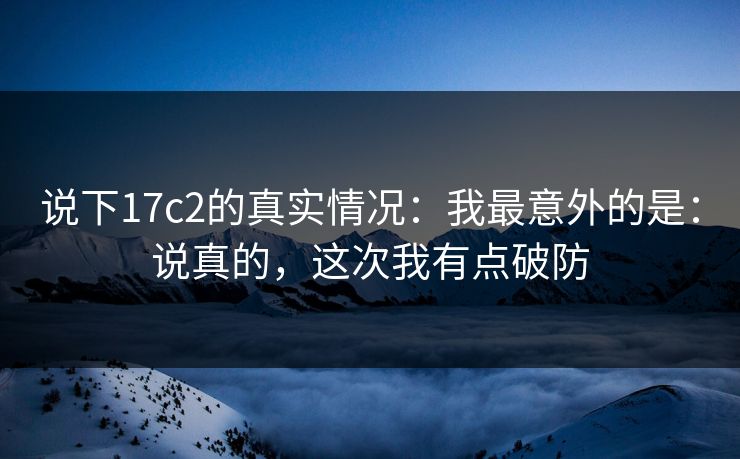 说下17c2的真实情况：我最意外的是：说真的，这次我有点破防