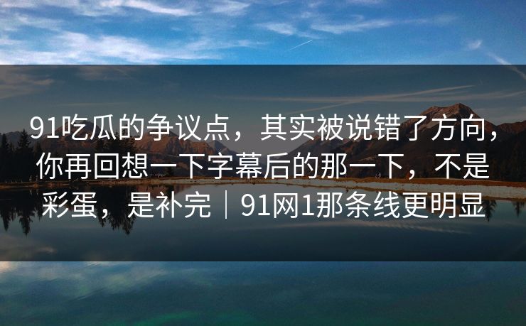 91吃瓜的争议点，其实被说错了方向，你再回想一下字幕后的那一下，不是彩蛋，是补完｜91网1那条线更明显