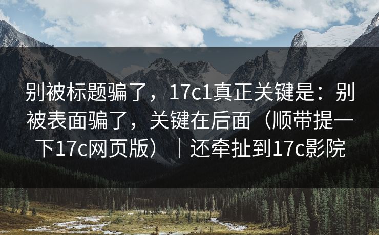 别被标题骗了，17c1真正关键是：别被表面骗了，关键在后面（顺带提一下17c网页版）｜还牵扯到17c影院