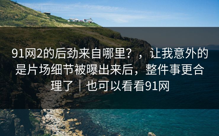 91网2的后劲来自哪里？，让我意外的是片场细节被曝出来后，整件事更合理了｜也可以看看91网