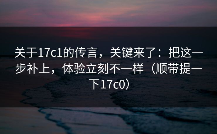 关于17c1的传言，关键来了：把这一步补上，体验立刻不一样（顺带提一下17c0）