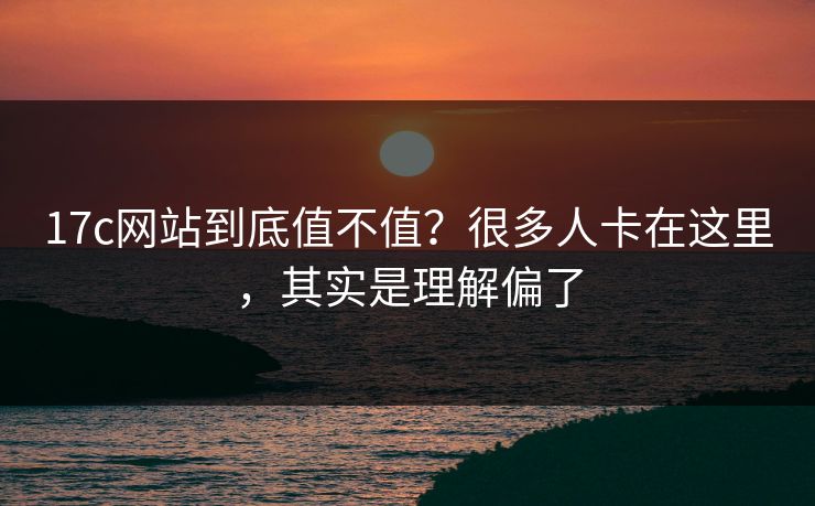 17c网站到底值不值？很多人卡在这里，其实是理解偏了