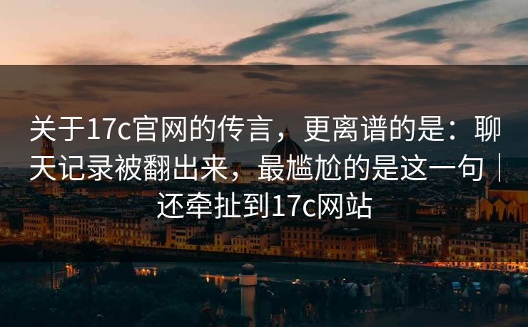 关于17c官网的传言，更离谱的是：聊天记录被翻出来，最尴尬的是这一句｜还牵扯到17c网站
