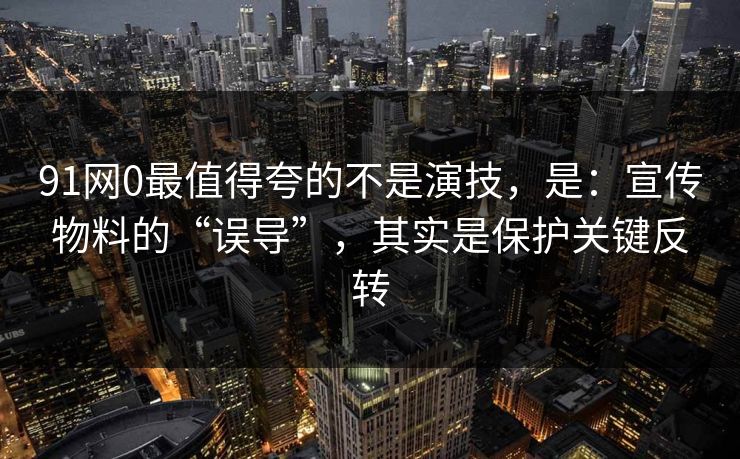 91网0最值得夸的不是演技，是：宣传物料的“误导”，其实是保护关键反转