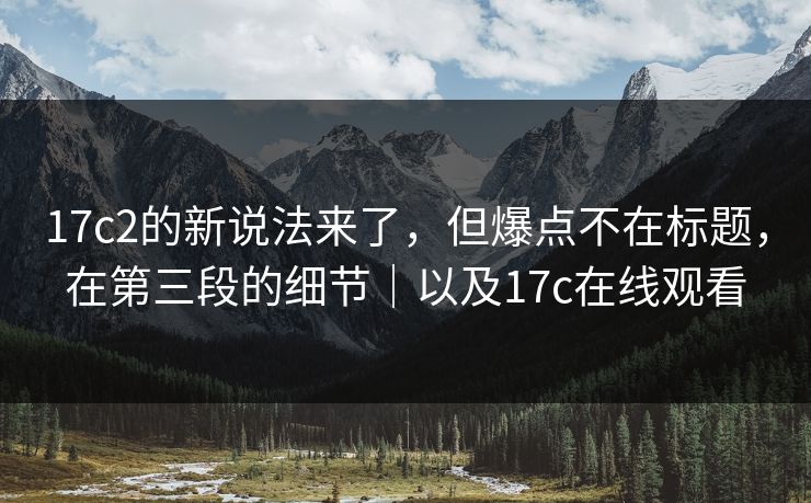 17c2的新说法来了，但爆点不在标题，在第三段的细节｜以及17c在线观看