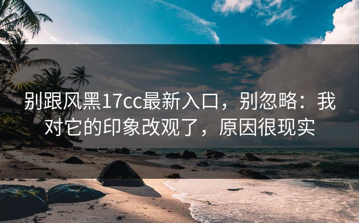 别跟风黑17cc最新入口，别忽略：我对它的印象改观了，原因很现实