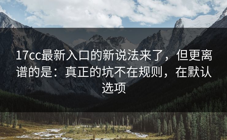 17cc最新入口的新说法来了，但更离谱的是：真正的坑不在规则，在默认选项