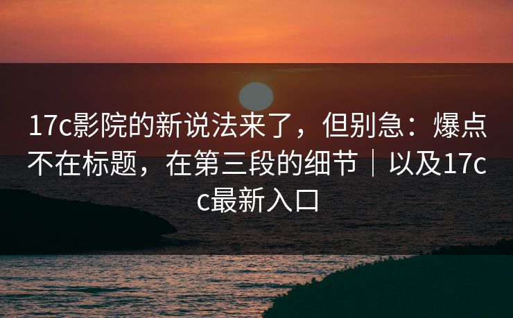 17c影院的新说法来了，但别急：爆点不在标题，在第三段的细节｜以及17cc最新入口