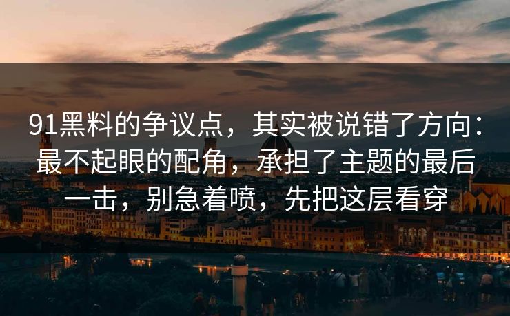 91黑料的争议点，其实被说错了方向：最不起眼的配角，承担了主题的最后一击，别急着喷，先把这层看穿