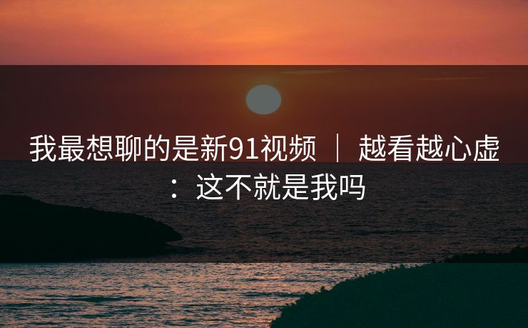 我最想聊的是新91视频 ｜ 越看越心虚：这不就是我吗