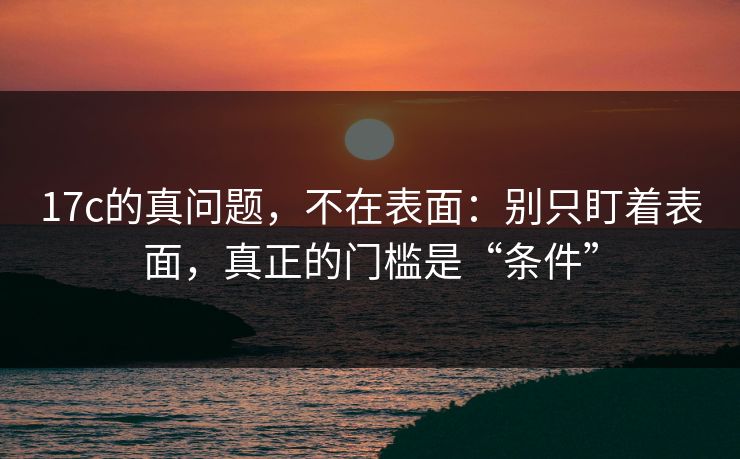 17c的真问题，不在表面：别只盯着表面，真正的门槛是“条件”