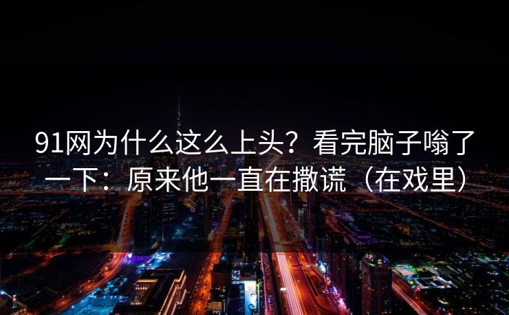 91网为什么这么上头？看完脑子嗡了一下：原来他一直在撒谎（在戏里）