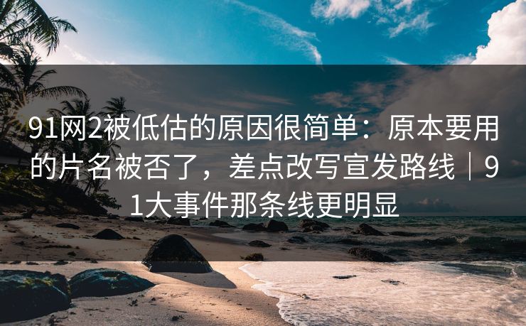 91网2被低估的原因很简单：原本要用的片名被否了，差点改写宣发路线｜91大事件那条线更明显