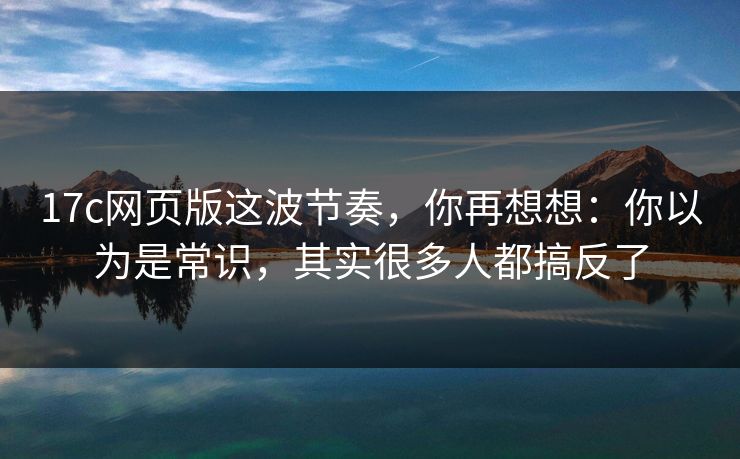 17c网页版这波节奏，你再想想：你以为是常识，其实很多人都搞反了