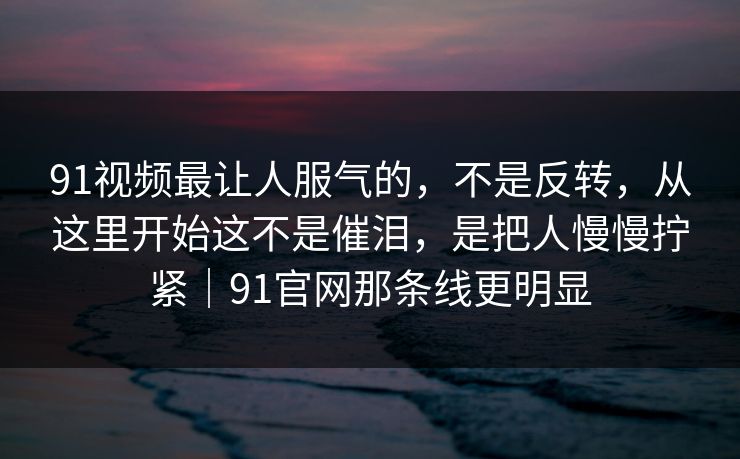 91视频最让人服气的，不是反转，从这里开始这不是催泪，是把人慢慢拧紧｜91官网那条线更明显