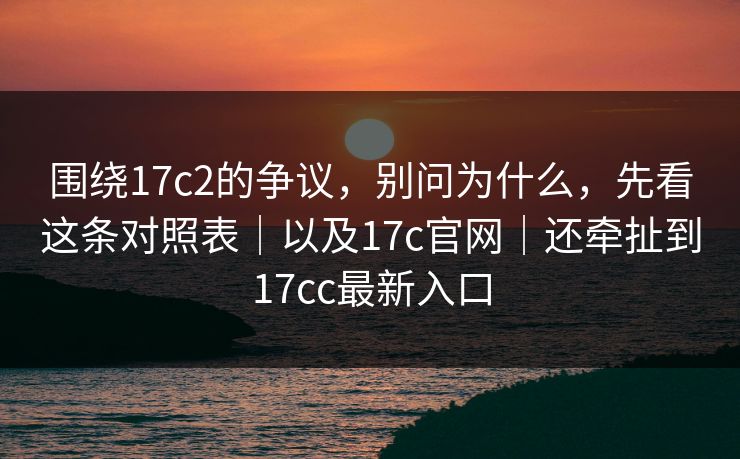 围绕17c2的争议，别问为什么，先看这条对照表｜以及17c官网｜还牵扯到17cc最新入口