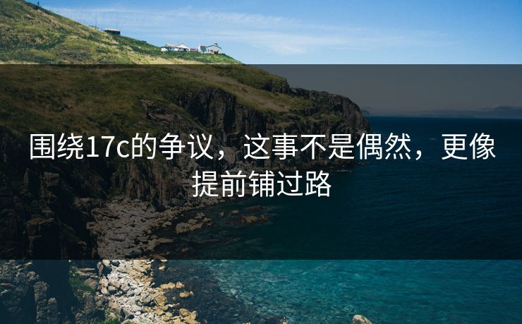 围绕17c的争议，这事不是偶然，更像提前铺过路