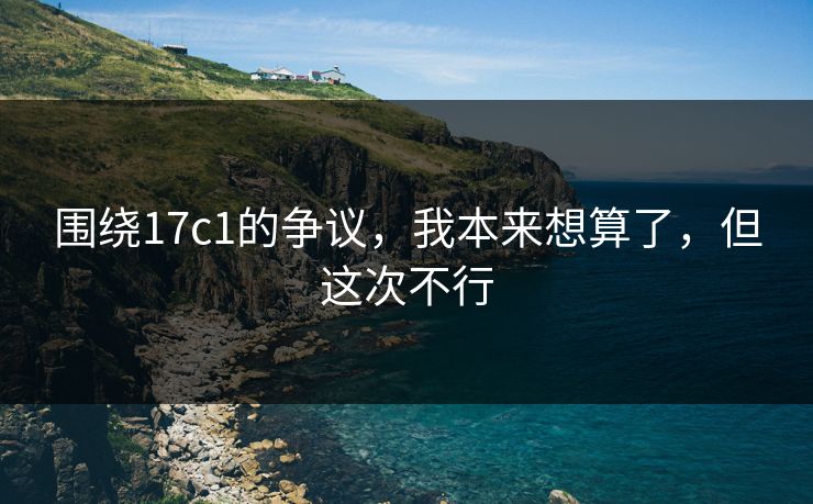 围绕17c1的争议，我本来想算了，但这次不行