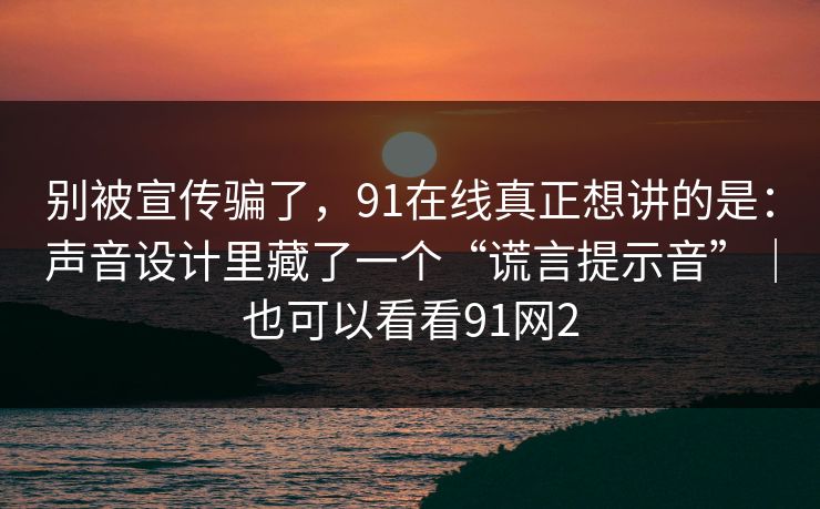 别被宣传骗了，91在线真正想讲的是：声音设计里藏了一个“谎言提示音”｜也可以看看91网2