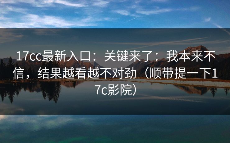 17cc最新入口：关键来了：我本来不信，结果越看越不对劲（顺带提一下17c影院）