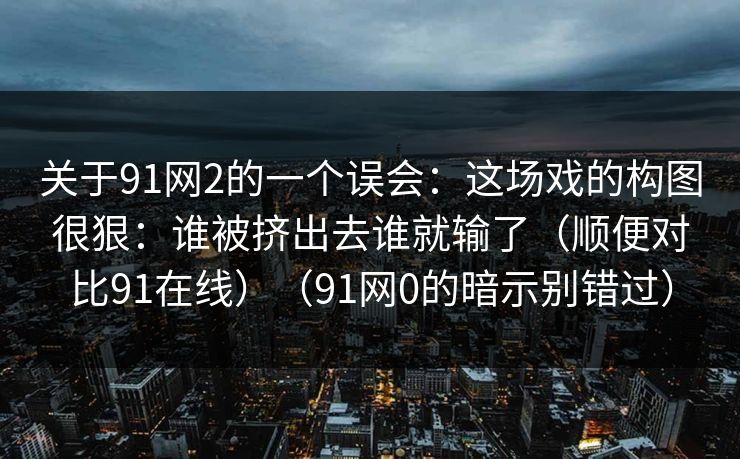 关于91网2的一个误会：这场戏的构图很狠：谁被挤出去谁就输了（顺便对比91在线）（91网0的暗示别错过）