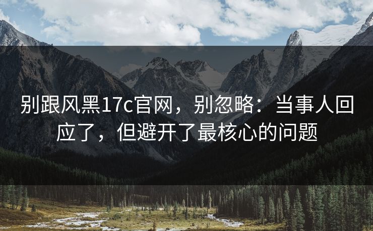别跟风黑17c官网，别忽略：当事人回应了，但避开了最核心的问题