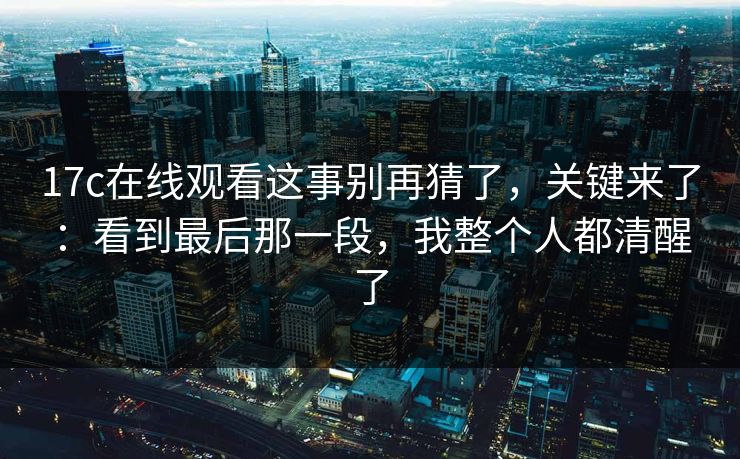 17c在线观看这事别再猜了，关键来了：看到最后那一段，我整个人都清醒了