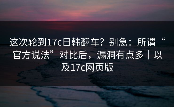 这次轮到17c日韩翻车？别急：所谓“官方说法”对比后，漏洞有点多｜以及17c网页版