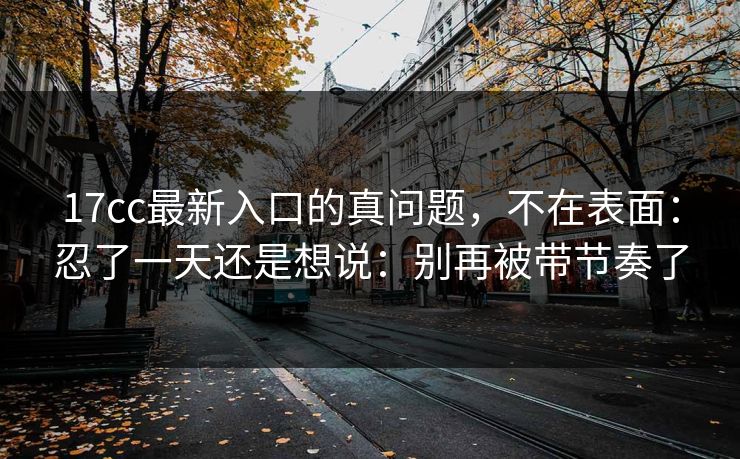 17cc最新入口的真问题，不在表面：忍了一天还是想说：别再被带节奏了