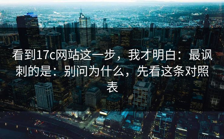 看到17c网站这一步，我才明白：最讽刺的是：别问为什么，先看这条对照表
