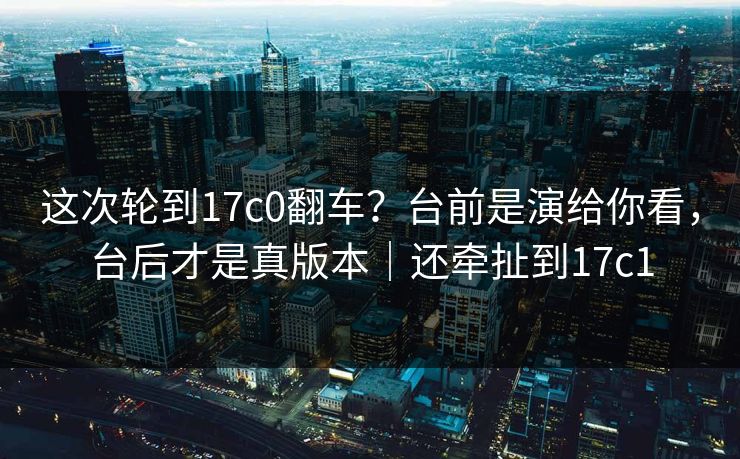 这次轮到17c0翻车?台前是演给你看,台后才是真版本|还牵扯到17c1 这次轮到17c0翻车?台前是演给你看,台后才是真版本|还牵扯到17c1