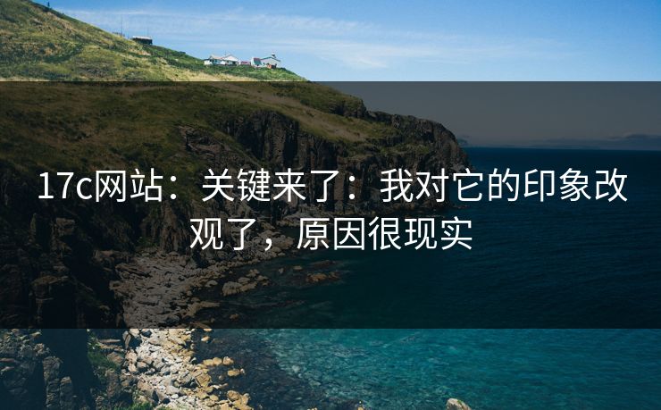 17c网站：关键来了：我对它的印象改观了，原因很现实