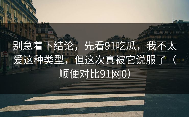 别急着下结论，先看91吃瓜，我不太爱这种类型，但这次真被它说服了（顺便对比91网0）