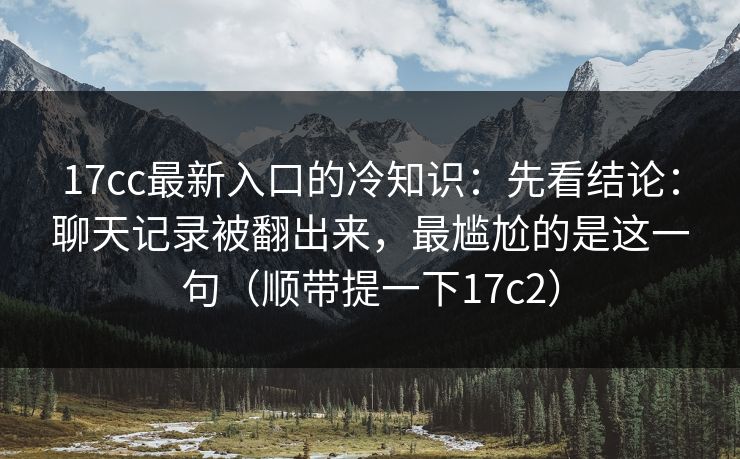 17cc最新入口的冷知识：先看结论：聊天记录被翻出来，最尴尬的是这一句（顺带提一下17c2）