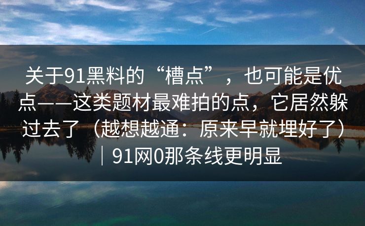 关于91黑料的“槽点”，也可能是优点——这类题材最难拍的点，它居然躲过去了（越想越通：原来早就埋好了）｜91网0那条线更明显