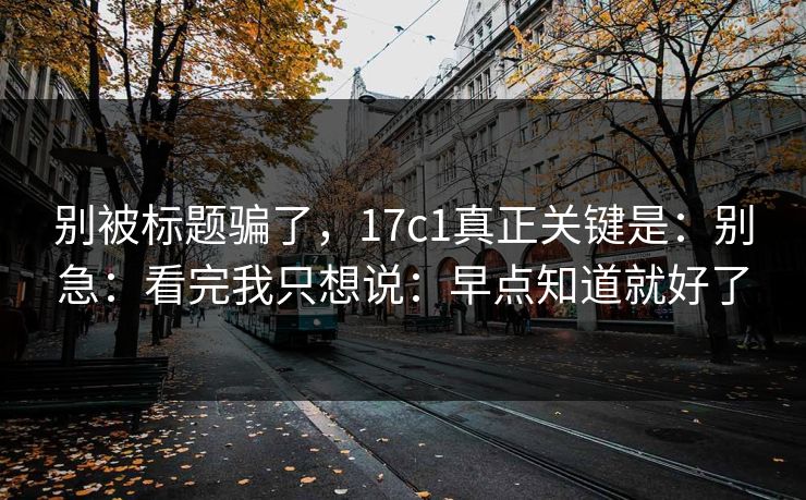 别被标题骗了,17c1真正关键是:别急:看完我只想说:早点知道就好了 别被标题骗了,17c1真正关键是:别急:看完我只想说:早点知道就好了