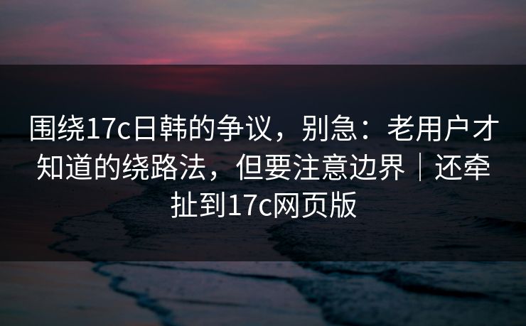 围绕17c日韩的争议,别急:老用户才知道的绕路法,但要注意边界|还牵扯到17c网页版 围绕17c日韩的争议,别急:老用户才知道的绕路法,但要注意边界|还牵扯到17c网页版